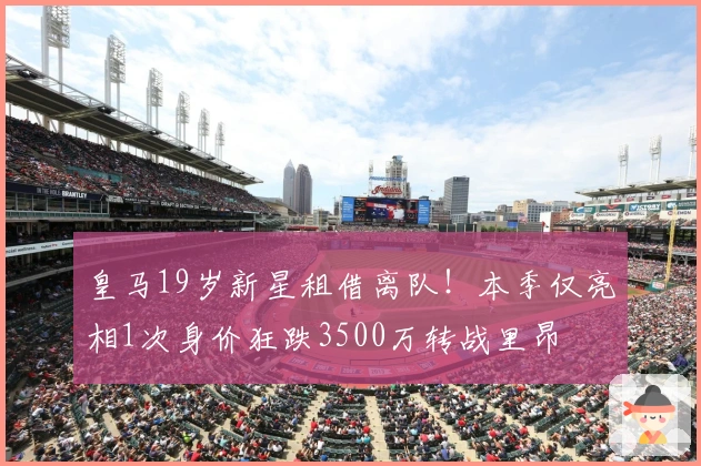 皇马19岁新星租借离队！本季仅亮相1次身价狂跌3500万转战里昂