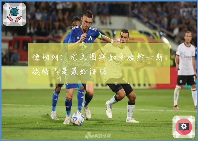 德切利:尤文图斯如今焕然一新,战绩已是最好证明