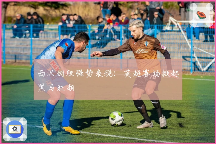 西汉姆联强势表现：英超赛场掀起黑马狂潮
