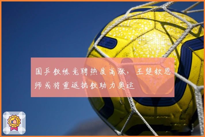 国乒教练竞聘热度高涨，王楚钦恩师或将重返执教助力奥运