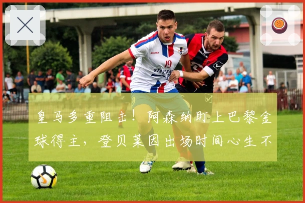 皇马多重阻击!阿森纳盯上巴黎金球得主,登贝莱因出场时间心生不满