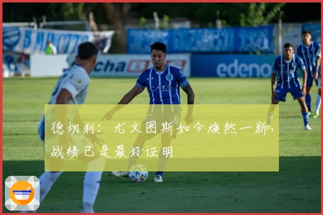 德切利：尤文图斯如今焕然一新，战绩已是最好证明