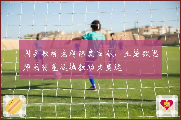 国乒教练竞聘热度高涨，王楚钦恩师或将重返执教助力奥运