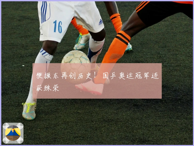 樊振东再创历史！国乒奥运冠军连获殊荣