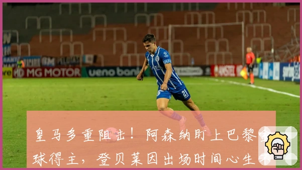 皇马多重阻击！阿森纳盯上巴黎金球得主，登贝莱因出场时间心生不满